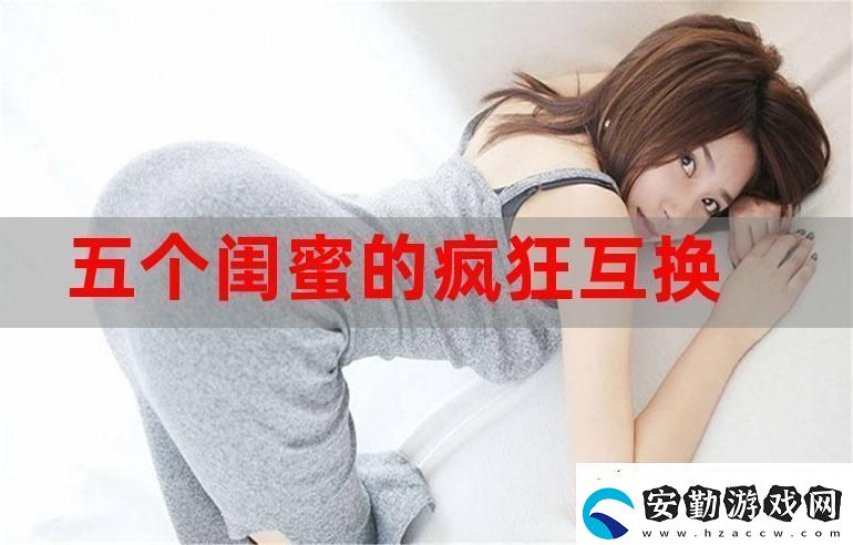 五個(gè)閨蜜的瘋狂互換雜亂合集
