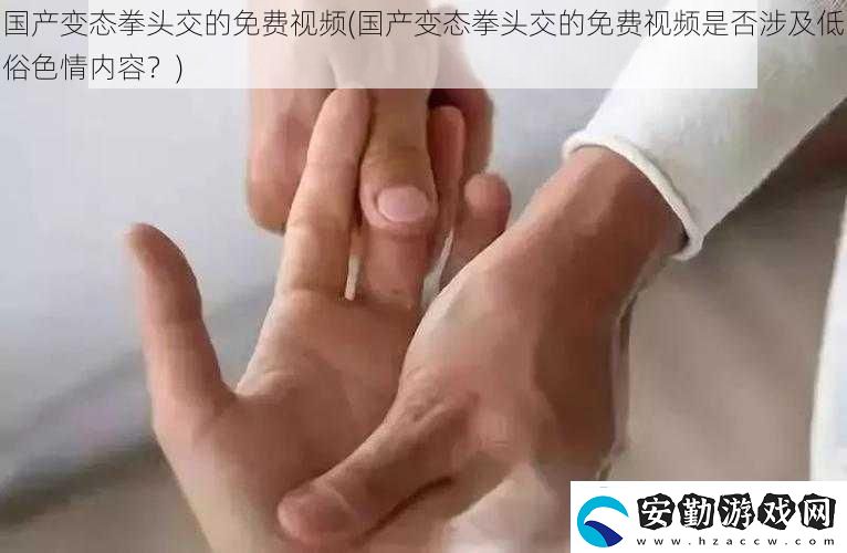 國產(chǎn)變態(tài)拳頭交的免費(fèi)視頻國產(chǎn)變態(tài)拳頭交的免費(fèi)視頻是否涉及低俗**內(nèi)容