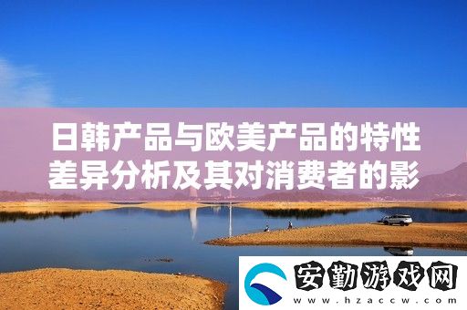 日韓產(chǎn)品與歐美產(chǎn)品的特性差異分析及其對消費(fèi)者的影響