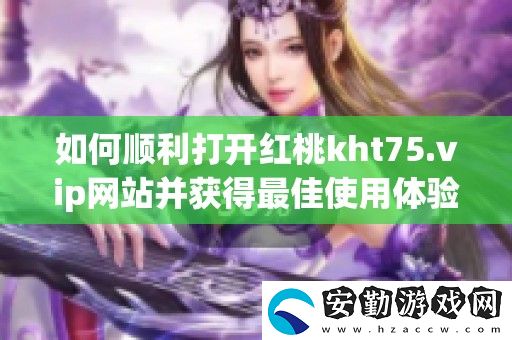 如何順利打開(kāi)紅桃kht75.vip站并獲得最佳使用體驗(yàn)