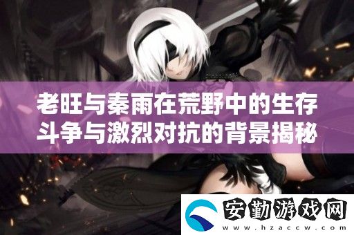 老旺與秦雨在荒野中的生存斗爭與激烈對抗的背景揭秘