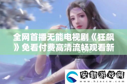全首播無(wú)能電視劇狂飆免看付費(fèi)高清流暢觀看新體驗(yàn)