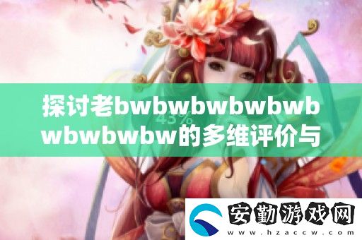探討老bwbwbwbwbwbwbwbwbw的**評價與深度解讀