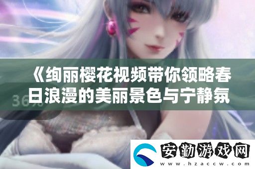 絢麗櫻花視頻帶你領(lǐng)略春日浪漫的美麗景色與寧靜氛圍
